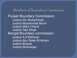  Punjab Boundary Commission:
1. Justice Din Muhammad
2. Justice Muhammad Munir
3. Justice Mehr Chand
4. Justice Teja Singh
 Bengal Boundary commission:
1. Justice S.A Rehman
2. Justice Abu Saleh M.Akram
3. Justice Biswas
4. Justice Mukherjee
 