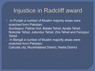  In Punjab a number of Muslim majority areas were
snatched form Pakistan:
Gurdaspur, Pathan Kot, Batala Tehsil, Ajnala Tehsil,
Nokodar Tehsil, Jullundur Tehsil, Zira Tehsil and Ferozpur
Tehsil.
 In Bengal a number of Muslim majority areas were
snatched form Pakistan:
Calcutta city, Murshidabad District, Nadia District
 