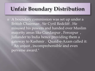 A boundary commission was set up under a
British Chairman , Sir Cyril Redcliff . He
misused his powers and handed over Muslim
majority areas like Gurdaspur , Ferozpur ,
Jullander to India hence providing them a
gateway to Kashmir . Quaid-e-Azam called it:
" An unjust , incomprehensible and even
perverse award."
 