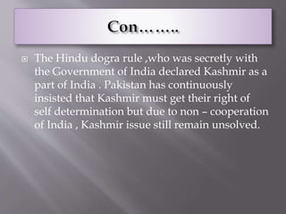  The Hindu dogra rule ,who was secretly with
the Government of India declared Kashmir as a
part of India . Pakistan has continuously
insisted that Kashmir must get their right of
self determination but due to non – cooperation
of India , Kashmir issue still remain unsolved.
 