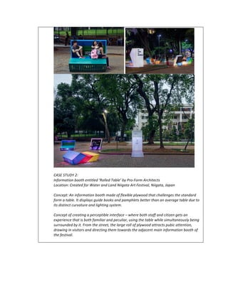 CASE	STUDY	2:		
Information	booth	entitled	‘Rolled	Table’	by	Pro-Form	Architects	
Location:	Created	for	Water	and	Land	Niigata	Art	Festival,	Niigata,	Japan	
	
Concept:	An	information	booth	made	of	flexible	plywood	that	challenges	the	standard	
form	a	table.	It	displays	guide	books	and	pamphlets	better	than	an	average	table	due	to	
its	distinct	curvature	and	lighting	system.	
	
Concept	of	creating	a	perceptible	interface	–	where	both	staff	and	citizen	gets	an	
experience	that	is	both	familiar	and	peculiar,	using	the	table	while	simultaneously	being	
surrounded	by	it.	From	the	street,	the	large	roll	of	plywood	attracts	pubic	attention,	
drawing	in	visitors	and	directing	them	towards	the	adjacent	main	information	booth	of	
the	festival.	
	
 