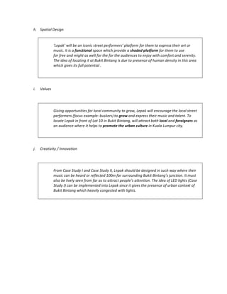 h. Spatial	Design	
	
	
‘Lepak’	will	be	an	iconic	street	performers’	platform	for	them	to	express	their	art	or	
music.	It	is	a	functional	space	which	provide	a	shaded	platform	for	them	to	use		
for	free	and	might	as	well	for	the	for	the	audiences	to	enjoy	with	comfort	and	serenity.	
The	idea	of	locating	it	at	Bukit	Bintang	is	due	to	presence	of	human	density	in	this	area	
which	gives	its	full	potential	.	
	
	
	
i. Values	
	
	
Giving	opportunities	for	local	community	to	grow,	Lepak	will	encourage	the	local	street	
performers	(focus	example:	buskers)	to	grow	and	express	their	music	and	talent.	To	
locate	Lepak	in	front	of	Lot	10	in	Bukit	Bintang,	will	attract	both	local	and	foreigners	as	
an	audience	where	it	helps	to	promote	the	urban	culture	in	Kuala	Lumpur	city.		
	
j. Creativity	/	Innovation	
	
	
From	Case	Study	I	and	Case	Study	II,	Lepak	should	be	designed	in	such	way	where	their	
music	can	be	heard	or	reflected	100m	far	surrounding	Bukit	Bintang’s	junction.	It	must	
also	be	lively	seen	from	far	as	to	attract	people’s	attention.	The	idea	of	LED	lights	(Case	
Study	I)	can	be	implemented	into	Lepak	since	it	gives	the	presence	of	urban	context	of	
Bukit	Bintang	which	heavily	congested	with	lights.		
	
	
	
 