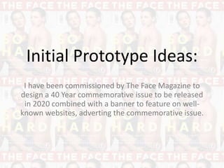 Initial Prototype Ideas:
I have been commissioned by The Face Magazine to
design a 40 Year commemorative issue to be released
in 2020 combined with a banner to feature on well-
known websites, adverting the commemorative issue.
 