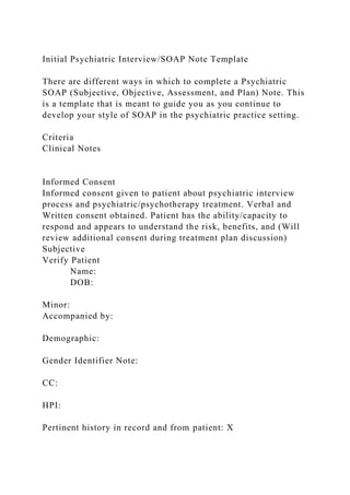 Initial Psychiatric Interview/SOAP Note Template
There are different ways in which to complete a Psychiatric
SOAP (Subjective, Objective, Assessment, and Plan) Note. This
is a template that is meant to guide you as you continue to
develop your style of SOAP in the psychiatric practice setting.
Criteria
Clinical Notes
Informed Consent
Informed consent given to patient about psychiatric interview
process and psychiatric/psychotherapy treatment. Verbal and
Written consent obtained. Patient has the ability/capacity to
respond and appears to understand the risk, benefits, and (Will
review additional consent during treatment plan discussion)
Subjective
Verify Patient
Name:
DOB:
Minor:
Accompanied by:
Demographic:
Gender Identifier Note:
CC:
HPI:
Pertinent history in record and from patient: X
 