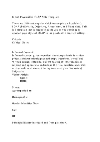 Initial Psychiatric SOAP Note Template
There are different ways in which to complete a Psychiatric
SOAP (Subjective, Objective, Assessment, and Plan) Note. This
is a template that is meant to guide you as you continue to
develop your style of SOAP in the psychiatric practice setting.
Criteria
Clinical Notes
Informed Consent
Informed consent given to patient about psychiatric interview
process and psychiatric/psychotherapy treatment. Verbal and
Written consent obtained. Patient has the ability/capacity to
respond and appears to understand the risk, benefits, and (Will
review additional consent during treatment plan discussion)
Subjective
Verify Patient
Name:
DOB:
Minor:
Accompanied by:
Demographic:
Gender Identifier Note:
CC:
HPI:
Pertinent history in record and from patient: X
 