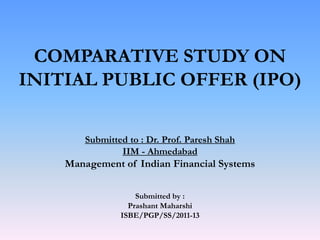 COMPARATIVE STUDY ON
INITIAL PUBLIC OFFER (IPO)

        Submitted to : Dr. Prof. Paresh Shah
                IIM - Ahmedabad
    Management of Indian Financial Systems

                    Submitted by :
                  Prashant Maharshi
                ISBE/PGP/SS/2011-13
 