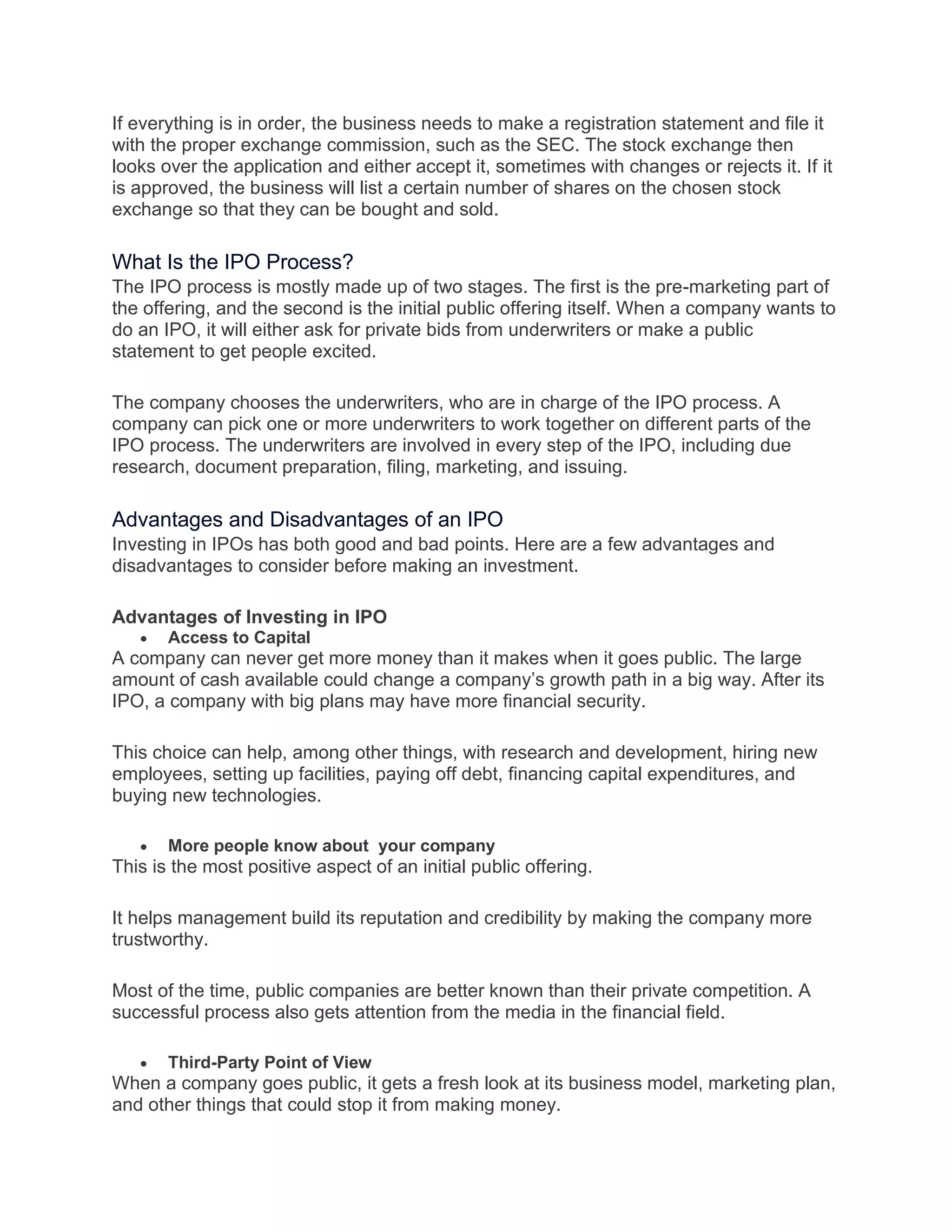 If everything is in order, the business needs to make a registration statement and file it
with the proper exchange commission, such as the SEC. The stock exchange then
looks over the application and either accept it, sometimes with changes or rejects it. If it
is approved, the business will list a certain number of shares on the chosen stock
exchange so that they can be bought and sold.
What Is the IPO Process?
The IPO process is mostly made up of two stages. The first is the pre-marketing part of
the offering, and the second is the initial public offering itself. When a company wants to
do an IPO, it will either ask for private bids from underwriters or make a public
statement to get people excited.
The company chooses the underwriters, who are in charge of the IPO process. A
company can pick one or more underwriters to work together on different parts of the
IPO process. The underwriters are involved in every step of the IPO, including due
research, document preparation, filing, marketing, and issuing.
Advantages and Disadvantages of an IPO
Investing in IPOs has both good and bad points. Here are a few advantages and
disadvantages to consider before making an investment.
Advantages of Investing in IPO
• Access to Capital
A company can never get more money than it makes when it goes public. The large
amount of cash available could change a company’s growth path in a big way. After its
IPO, a company with big plans may have more financial security.
This choice can help, among other things, with research and development, hiring new
employees, setting up facilities, paying off debt, financing capital expenditures, and
buying new technologies.
• More people know about your company
This is the most positive aspect of an initial public offering.
It helps management build its reputation and credibility by making the company more
trustworthy.
Most of the time, public companies are better known than their private competition. A
successful process also gets attention from the media in the financial field.
• Third-Party Point of View
When a company goes public, it gets a fresh look at its business model, marketing plan,
and other things that could stop it from making money.
 
