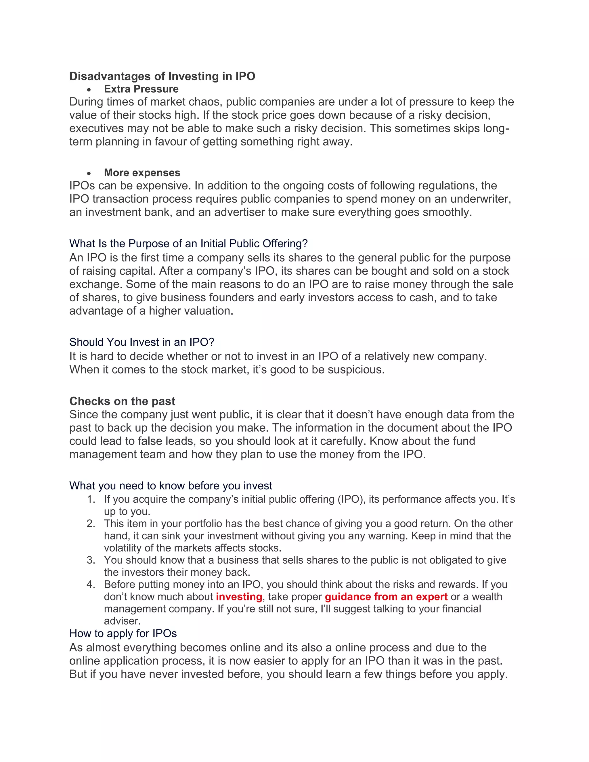 Disadvantages of Investing in IPO
• Extra Pressure
During times of market chaos, public companies are under a lot of pressure to keep the
value of their stocks high. If the stock price goes down because of a risky decision,
executives may not be able to make such a risky decision. This sometimes skips long-
term planning in favour of getting something right away.
• More expenses
IPOs can be expensive. In addition to the ongoing costs of following regulations, the
IPO transaction process requires public companies to spend money on an underwriter,
an investment bank, and an advertiser to make sure everything goes smoothly.
What Is the Purpose of an Initial Public Offering?
An IPO is the first time a company sells its shares to the general public for the purpose
of raising capital. After a company’s IPO, its shares can be bought and sold on a stock
exchange. Some of the main reasons to do an IPO are to raise money through the sale
of shares, to give business founders and early investors access to cash, and to take
advantage of a higher valuation.
Should You Invest in an IPO?
It is hard to decide whether or not to invest in an IPO of a relatively new company.
When it comes to the stock market, it’s good to be suspicious.
Checks on the past
Since the company just went public, it is clear that it doesn’t have enough data from the
past to back up the decision you make. The information in the document about the IPO
could lead to false leads, so you should look at it carefully. Know about the fund
management team and how they plan to use the money from the IPO.
What you need to know before you invest
1. If you acquire the company’s initial public offering (IPO), its performance affects you. It’s
up to you.
2. This item in your portfolio has the best chance of giving you a good return. On the other
hand, it can sink your investment without giving you any warning. Keep in mind that the
volatility of the markets affects stocks.
3. You should know that a business that sells shares to the public is not obligated to give
the investors their money back.
4. Before putting money into an IPO, you should think about the risks and rewards. If you
don’t know much about investing, take proper guidance from an expert or a wealth
management company. If you’re still not sure, I’ll suggest talking to your financial
adviser.
How to apply for IPOs
As almost everything becomes online and its also a online process and due to the
online application process, it is now easier to apply for an IPO than it was in the past.
But if you have never invested before, you should learn a few things before you apply.
 