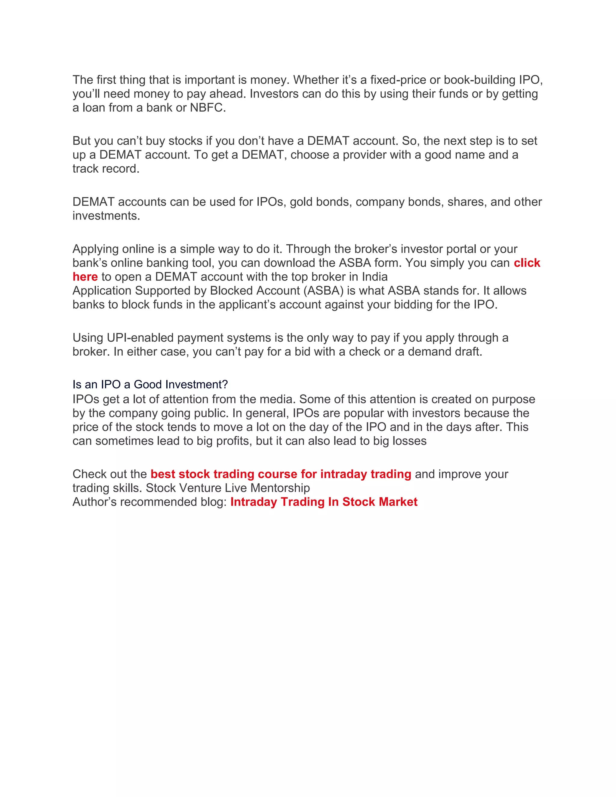 The first thing that is important is money. Whether it’s a fixed-price or book-building IPO,
you’ll need money to pay ahead. Investors can do this by using their funds or by getting
a loan from a bank or NBFC.
But you can’t buy stocks if you don’t have a DEMAT account. So, the next step is to set
up a DEMAT account. To get a DEMAT, choose a provider with a good name and a
track record.
DEMAT accounts can be used for IPOs, gold bonds, company bonds, shares, and other
investments.
Applying online is a simple way to do it. Through the broker’s investor portal or your
bank’s online banking tool, you can download the ASBA form. You simply you can click
here to open a DEMAT account with the top broker in India
Application Supported by Blocked Account (ASBA) is what ASBA stands for. It allows
banks to block funds in the applicant’s account against your bidding for the IPO.
Using UPI-enabled payment systems is the only way to pay if you apply through a
broker. In either case, you can’t pay for a bid with a check or a demand draft.
Is an IPO a Good Investment?
IPOs get a lot of attention from the media. Some of this attention is created on purpose
by the company going public. In general, IPOs are popular with investors because the
price of the stock tends to move a lot on the day of the IPO and in the days after. This
can sometimes lead to big profits, but it can also lead to big losses
Check out the best stock trading course for intraday trading and improve your
trading skills. Stock Venture Live Mentorship
Author’s recommended blog: Intraday Trading In Stock Market
 