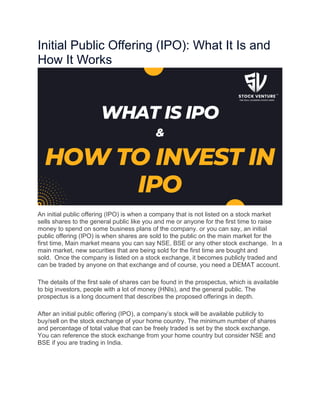 Initial Public Offering (IPO): What It Is and
How It Works
An initial public offering (IPO) is when a company that is not listed on a stock market
sells shares to the general public like you and me or anyone for the first time to raise
money to spend on some business plans of the company. or you can say, an initial
public offering (IPO) is when shares are sold to the public on the main market for the
first time, Main market means you can say NSE, BSE or any other stock exchange. In a
main market, new securities that are being sold for the first time are bought and
sold. Once the company is listed on a stock exchange, it becomes publicly traded and
can be traded by anyone on that exchange and of course, you need a DEMAT account.
The details of the first sale of shares can be found in the prospectus, which is available
to big investors, people with a lot of money (HNIs), and the general public. The
prospectus is a long document that describes the proposed offerings in depth.
After an initial public offering (IPO), a company’s stock will be available publicly to
buy/sell on the stock exchange of your home country. The minimum number of shares
and percentage of total value that can be freely traded is set by the stock exchange.
You can reference the stock exchange from your home country but consider NSE and
BSE if you are trading in India.
 