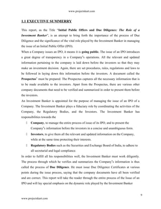 www.projectskart.com
1.1 EXECUTIVE SUMMERRY
This report, as the Title “Initial Public Offers and Due Diligence: The Role of a
Investment Banker”, is an attempt to bring forth the importance of the process of Due
Diligence and the significance of the vital role played by the Investment Banker in managing
the issue of an Initial Public Offer (IPO).
When a Company issues an IPO, it means it is going public. The issue of an IPO introduces
a great degree of transparency in a Company s operations. All the relevant and updated‟
information pertaining to the company is laid down before the investors so that they may
make an investment decision. Again, there are set procedures, rules, regulations and laws to
be followed in laying down this information before the investors. A document called the
Prospectus‟ must be prepared. The Prospectus captures all the necessary information that is
to be made available to the investors. Apart from the Prospectus, there are various other
company documents that need to be verified and summarized in order to present them before
the investors.
An Investment Banker is appointed for the purpose of managing the issue of an IPO of a
Company. The Investment Banker plays a fiduciary role by coordinating the activities of the
Company, the Regulatory Bodies, and the Investors. The Investment Banker has
responsibilities towards the
 Company, to manage the entire process of issue of its IPO, and to present the
Company s information before the investors in a concise and unambiguous form.‟
 Investors, to give them all the relevant and updated information on the Company,
while at the same time protecting their interests.
 Regulatory Bodies such as the Securities and Exchange Board of India, to adhere to
all secretarial and legal compliance.
In order to fulfill all his responsibilities well, the Investment Banker must work diligently.
The process through which he verifies and summarizes the Company s information is thus‟
called the process of Due Diligence. He must issue Due Diligence Certificates at various
points during the issue process, saying that the company documents have all been verified
and are correct. This report will take the reader through the entire process of the Issue of an
IPO and will lay special emphasis on the dynamic role played by the Investment Banker
9
www.projectskart.com
 