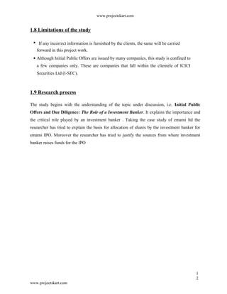 www.projectskart.com
1.8 Limitations of the study
If any incorrect information is furnished by the clients, the same will be carried
forward in this project work.
Although Initial Public Offers are issued by many companies, this study is confined to
a few companies only. These are companies that fall within the clientele of ICICI
Securities Ltd (I-SEC).
1.9 Research process
The study begins with the understanding of the topic under discussion, i.e. Initial Public
Offers and Due Diligence: The Role of a Investment Banker. It explains the importance and
the critical role played by an investment banker . Taking the case study of emami ltd the
researcher has tried to explain the basis for allocation of shares by the investment banker for
emami IPO. Moreover the researcher has tried to justify the sources from where investment
banker raises funds for the IPO
1
2
www.projectskart.com
 
