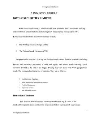www.projectskart.com
2. INDUSTRY PROFILE
KOTAK SECURITIES LIMITED.
Kotak Securities Limited, a subsidiary of Kotak Mahindra Bank, is the stock broking
and distribution arm of the kotak mahendra group. The company was set up in 1994.
Kotak securities limited is a corporate member of both,
 The Bombay Stock Exchange. (BSE)
 The National stock Exchange. (NSE)
Its operation include stock broking and distribution of various financial products –including
Private and secondary placement of debt and equity and mutual funds.Currently Kotak
securities limited is the one of the largest broking house in India, with Wide geographical
reach. The company has four areas of business. They are as follows:
 Institutional Equities.
 Retail.(Equities and other financial products).
 Portfolio Management.
 Depository services.
 And other areas services.
Institutional Business.
This division primarily covers secondary market broking. It caters to the
needs of foreign and Indian institutional investors in Indian equities (both local shares
14
www.projectskart.com
 