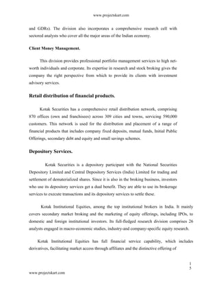 www.projectskart.com
and GDRs). The division also incorporates a comprehensive research cell with
sectored analysts who cover all the major areas of the Indian economy.
Client Money Management.
This division provides professional portfolio management services to high net-
worth individuals and corporate. Its expertise in research and stock broking gives the
company the right perspective from which to provide its clients with investment
advisory services.
Retail distribution of financial products.
Kotak Securities has a comprehensive retail distribution network, comprising
870 offices (own and franchisees) across 309 cities and towns, servicing 590,000
customers. This network is used for the distribution and placement of a range of
financial products that includes company fixed deposits, mutual funds, Initial Public
Offerings, secondary debt and equity and small savings schemes.
Depository Services.
Kotak Securities is a depository participant with the National Securities
Depository Limited and Central Depository Services (India) Limited for trading and
settlement of dematerialized shares. Since it is also in the broking business, investors
who use its depository services get a dual benefit. They are able to use its brokerage
services to execute transactions and its depository services to settle these.
Kotak Institutional Equities, among the top institutional brokers in India. It mainly
covers secondary market broking and the marketing of equity offerings, including IPOs, to
domestic and foreign institutional investors. Its full-fledged research division comprises 26
analysts engaged in macro-economic studies, industry-and company-specific equity research.
Kotak Institutional Equities has full financial service capability, which includes
derivatives, facilitating market access through affiliates and the distinctive offering of
1
5
www.projectskart.com
 