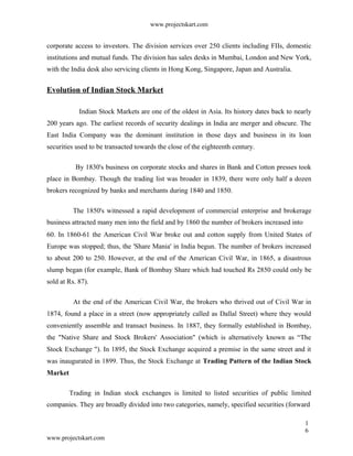 www.projectskart.com
corporate access to investors. The division services over 250 clients including FIIs, domestic
institutions and mutual funds. The division has sales desks in Mumbai, London and New York,
with the India desk also servicing clients in Hong Kong, Singapore, Japan and Australia.
Evolution of Indian Stock Market
Indian Stock Markets are one of the oldest in Asia. Its history dates back to nearly
200 years ago. The earliest records of security dealings in India are merger and obscure. The
East India Company was the dominant institution in those days and business in its loan
securities used to be transacted towards the close of the eighteenth century.
By 1830's business on corporate stocks and shares in Bank and Cotton presses took
place in Bombay. Though the trading list was broader in 1839, there were only half a dozen
brokers recognized by banks and merchants during 1840 and 1850.
The 1850's witnessed a rapid development of commercial enterprise and brokerage
business attracted many men into the field and by 1860 the number of brokers increased into
60. In 1860-61 the American Civil War broke out and cotton supply from United States of
Europe was stopped; thus, the 'Share Mania' in India begun. The number of brokers increased
to about 200 to 250. However, at the end of the American Civil War, in 1865, a disastrous
slump began (for example, Bank of Bombay Share which had touched Rs 2850 could only be
sold at Rs. 87).
At the end of the American Civil War, the brokers who thrived out of Civil War in
1874, found a place in a street (now appropriately called as Dallal Street) where they would
conveniently assemble and transact business. In 1887, they formally established in Bombay,
the "Native Share and Stock Brokers' Association" (which is alternatively known as “The
Stock Exchange "). In 1895, the Stock Exchange acquired a premise in the same street and it
was inaugurated in 1899. Thus, the Stock Exchange at Trading Pattern of the Indian Stock
Market
Trading in Indian stock exchanges is limited to listed securities of public limited
companies. They are broadly divided into two categories, namely, specified securities (forward
1
6
www.projectskart.com
 