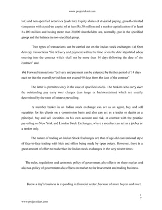 www.projectskart.com
list) and non-specified securities (cash list). Equity shares of dividend paying, growth-oriented
companies with a paid-up capital of at least Rs.50 million and a market capitalization of at least
Rs.100 million and having more than 20,000 shareholders are, normally, put in the specified
group and the balance in non-specified group.
Two types of transactions can be carried out on the Indian stock exchanges: (a) Spot
delivery transactions "for delivery and payment within the time or on the date stipulated when
entering into the contract which shall not be more than 14 days following the date of the
contract” and
(b) Forward transactions "delivery and payment can be extended by further period of 14 days
each so that the overall period does not exceed 90 days from the date of the contract"
The latter is permitted only in the case of specified shares. The brokers who carry over
the outstanding pay carry over charges (can tango or backwardation) which are usually
determined by the rates of interest prevailing.
A member broker in an Indian stock exchange can act as an agent, buy and sell
securities for his clients on a commission basis and also can act as a trader or dealer as a
principal, buy and sell securities on his own account and risk, in contrast with the practice
prevailing on New York and London Stock Exchanges, where a member can act as a jobber or
a broker only.
The nature of trading on Indian Stock Exchanges are that of age old conventional style
of face-to-face trading with bids and offers being made by open outcry. However, there is a
great amount of effort to modernize the Indian stock exchanges in the very recent times.
The rules, regulations and economic policy of government also effects on share market and
also tax-policy of government also effects on market to the investment and trading business.
Know a day s business is expanding in financial sector, because of more buyers and more‟
1
7
www.projectskart.com
 