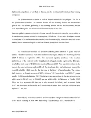 www.projectskart.com
Sellers and computation is very high in the city and also computation from other share broking
companies.
The growth of financial sector in India at present is nearly 9-10% per year. The rise in
the growth of the economy. The financial policies and the monetary policies are able to stable
growth rate. The reforms, pertaining to the monetary policies and the macroeconomic policies
over the last five years has influenced the Indian economy to the core.
However global economic activity decelerated towards the end of the calendar year resulting in
investment concerns on account of the sub-prime crisis in the US and other developed nations.
Naturally the effects of this slowdown spilled over into developing economies also and we are
looking ahead with some degree of concern over the prospects in the near future.
The economic environment and prospects of India got the attention of global investors
and the FII inflows continued even in the current financial year. The net FII investors peaked at
USD 7 billion in September 2007. The increased liquidity combined with excellent
performance of the corporate sector helped growth of equity market significantly. The sense
touched the peak level of 21,206 in the month of January 2008. As a reasultthe volume in the
market also went up to unprecedented level. The combined daily market turnover touched the
record level of Rs 1 lakh crore for the first time in the history of capital market. The average
daily turnover in the cash segment of NSE which was 7,812 crore in the year 2006-07 crossed
was Rs 20,000 crore in October, 2007. Similarly the average volume in the derivative segment
which was Rs 29,543 crore in 2006-07 reached a high of Rs 83,348 crore in October 2007.
There has been a considerable increase in other areas of the industry such as mutual funds.
IPO s and insurance products also, 612 mutual fund schemes were launched during the year‟
against 413 last year.
In recent days economic collapsed in variation of the foreign investors fund main effect
of the Indian economy in 2008-2009 the Bombay Stock Exchange (BSE) the sensex was
18
www.projectskart.com
 