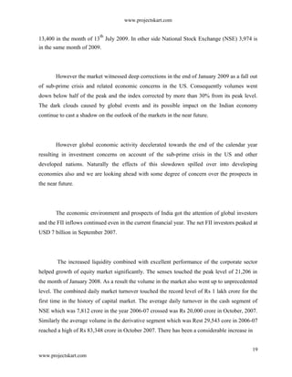 www.projectskart.com
13,400 in the month of 13
th
July 2009. In other side National Stock Exchange (NSE) 3,974 is
in the same month of 2009.
However the market witnessed deep corrections in the end of January 2009 as a fall out
of sub-prime crisis and related economic concerns in the US. Consequently volumes went
down below half of the peak and the index corrected by more than 30% from its peak level.
The dark clouds caused by global events and its possible impact on the Indian economy
continue to cast a shadow on the outlook of the markets in the near future.
However global economic activity decelerated towards the end of the calendar year
resulting in investment concerns on account of the sub-prime crisis in the US and other
developed nations. Naturally the effects of this slowdown spilled over into developing
economies also and we are looking ahead with some degree of concern over the prospects in
the near future.
The economic environment and prospects of India got the attention of global investors
and the FII inflows continued even in the current financial year. The net FII investors peaked at
USD 7 billion in September 2007.
The increased liquidity combined with excellent performance of the corporate sector
helped growth of equity market significantly. The sensex touched the peak level of 21,206 in
the month of January 2008. As a result the volume in the market also went up to unprecedented
level. The combined daily market turnover touched the record level of Rs 1 lakh crore for the
first time in the history of capital market. The average daily turnover in the cash segment of
NSE which was 7,812 crore in the year 2006-07 crossed was Rs 20,000 crore in October, 2007.
Similarly the average volume in the derivative segment which was Rest 29,543 core in 2006-07
reached a high of Rs 83,348 crore in October 2007. There has been a considerable increase in
19
www.projectskart.com
 