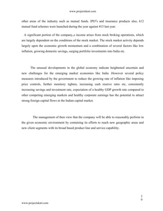 www.projectskart.com
other areas of the industry such as mutual funds. IPO s and insurance products also, 612‟
mutual fund schemes were launched during the year against 413 last year.
A significant portion of the company„s income arises from stock broking operations, which
are largely dependent on the conditions of the stock market. The stock market activity depends
largely upon the economic growth momentum and a combination of several factors like low
inflation, growing domestic savings, surging portfolio investments into India etc.
The unusual developments in the global economy indicate heightened uncertain and
new challenges for the emerging market economies like India .However several policy
measures introduced by the government to reduce the growing rate of inflation like imposing
price controls, further monitory tighten, increasing cash reserve ratio etc, consistently
increasing savings and investment rate, expectation of a healthy GDP growth rate compared to
other competing emerging markets and healthy corporate earnings has the potential to attract
strong foreign capital flows in the Indian capital market.
The management of then view that the company will be able to reasonably perform in
the given economic environment by containing its efforts to reach new geographic areas and
new client segments with its broad based product line and service capability.
2
0
www.projectskart.com
 