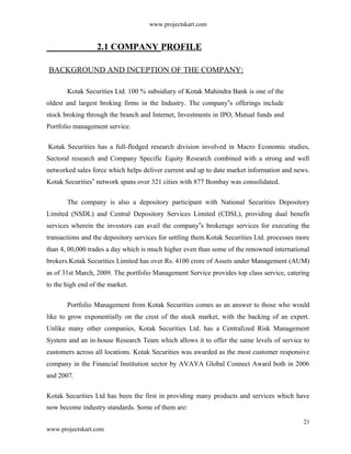 www.projectskart.com
2.1 COMPANY PROFILE
BACKGROUND AND INCEPTION OF THE COMPANY:
Kotak Securities Ltd. 100 % subsidiary of Kotak Mahindra Bank is one of the
oldest and largest broking firms in the Industry. The company s offerings include‟
stock broking through the branch and Internet, Investments in IPO, Mutual funds and
Portfolio management service.
Kotak Securities has a full-fledged research division involved in Macro Economic studies,
Sectoral research and Company Specific Equity Research combined with a strong and well
networked sales force which helps deliver current and up to date market information and news.
Kotak Securities network spans over 321 cities with 877 Bombay was consolidated.‟
The company is also a depository participant with National Securities Depository
Limited (NSDL) and Central Depository Services Limited (CDSL), providing dual benefit
services wherein the investors can avail the company s brokerage services for executing the‟
transactions and the depository services for settling them.Kotak Securities Ltd. processes more
than 4, 00,000 trades a day which is much higher even than some of the renowned international
brokers.Kotak Securities Limited has over Rs. 4100 crore of Assets under Management (AUM)
as of 31st March, 2009. The portfolio Management Service provides top class service, catering
to the high end of the market.
Portfolio Management from Kotak Securities comes as an answer to those who would
like to grow exponentially on the crest of the stock market, with the backing of an expert.
Unlike many other companies, Kotak Securities Ltd. has a Centralized Risk Management
System and an in-house Research Team which allows it to offer the same levels of service to
customers across all locations. Kotak Securities was awarded as the most customer responsive
company in the Financial Institution sector by AVAYA Global Connect Award both in 2006
and 2007.
Kotak Securities Ltd has been the first in providing many products and services which have
now become industry standards. Some of them are:
21
www.projectskart.com
 