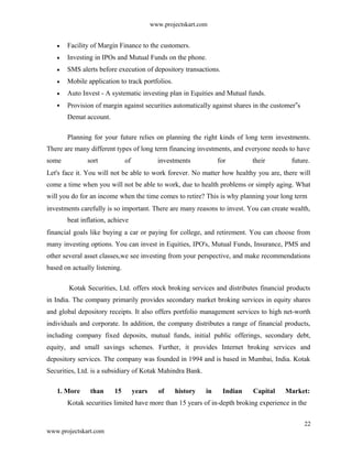 www.projectskart.com
Facility of Margin Finance to the customers.
Investing in IPOs and Mutual Funds on the phone.
SMS alerts before execution of depository transactions.
Mobile application to track portfolios.
Auto Invest - A systematic investing plan in Equities and Mutual funds.
Provision of margin against securities automatically against shares in the customer s‟
Demat account.
Planning for your future relies on planning the right kinds of long term investments.
There are many different types of long term financing investments, and everyone needs to have
some sort of investments for their future.
Let's face it. You will not be able to work forever. No matter how healthy you are, there will
come a time when you will not be able to work, due to health problems or simply aging. What
will you do for an income when the time comes to retire? This is why planning your long term
investments carefully is so important. There are many reasons to invest. You can create wealth,
beat inflation, achieve
financial goals like buying a car or paying for college, and retirement. You can choose from
many investing options. You can invest in Equities, IPO's, Mutual Funds, Insurance, PMS and
other several asset classes,we see investing from your perspective, and make recommendations
based on actually listening.
Kotak Securities, Ltd. offers stock broking services and distributes financial products
in India. The company primarily provides secondary market broking services in equity shares
and global depository receipts. It also offers portfolio management services to high net-worth
individuals and corporate. In addition, the company distributes a range of financial products,
including company fixed deposits, mutual funds, initial public offerings, secondary debt,
equity, and small savings schemes. Further, it provides Internet broking services and
depository services. The company was founded in 1994 and is based in Mumbai, India. Kotak
Securities, Ltd. is a subsidiary of Kotak Mahindra Bank.
1. More than 15 years of history in Indian Capital Market:
Kotak securities limited have more than 15 years of in-depth broking experience in the
22
www.projectskart.com
 