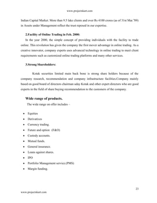 www.projectskart.com
Indian Capital Market. More than 9.5 lake clients and over Rs 4100 crores (as of 31st Mar. 09)‟
in Assets under Management reflect the trust reposed in our expertise.
2.Facility of Online Trading in Feb. 2000:
In the year 2000, the simple concept of providing individuals with the facility to trade
online. This revolution has given the company the first mover advantage in online trading. As a
creative innovator, company experts uses advanced technology in online trading to meet client
requirements such as customized online trading platforms and many other services.
3.Strong Shareholders:
Kotak securities limited main back bone is strong share holders because of the
company research, recommendation and company infrastructure facilities.Company mainly
based on good board of directors chairman uday Kotak and other expert directors who are good
experts in the field of share buying recommendation to the customers of the company.
Wide range of products.
The wide range on offer includes –
Equities
Derivatives
Currency trading.
Future and option (F&O)
Custody accounts.
Mutual funds.
General insurance.
Loans against shares.
IPO
Portfolio Management service.(PMS)
Margin funding.
23
www.projectskart.com
 