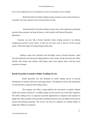www.projectskart.com
In over sea company has its own prestige its service to customers is very valuable
Kotak Securities Ltd online trading account customer can buy and sell shares in
an instant. Any time customer want, from anywhere you like.
Kotak Securities Ltd online trading account comes with a depository participant
account where customer can keep all shares, in safe custody with National Securities
Depository.
Customer can also link a Kotak Securities online trading account to an Internet
companying account of your choice, so that you can move cash in and out of this account
easily, without the bother of writing cheques all the time.
Trading is super fast, extremely safe and highly secure at Kotak Securities. Apart
from providing the most advanced trading platform in the country, Kotak Securities also offers
facilities like instant cash transfer, after-market order, limit against shares and four times
exposure on margin.
Kotak Securities Launches Online Trading Service
Kotak Securities Ltd. has launched an online trading service to provide
information on currency derivatives and equity players. The platform will provide information
on real time basis, using the same trading system.
The company now offers a single platform for investments in equities, Mutual
Funds and currency derivatives. Available margin can be used for any of the three segments.
The online trading service is expected to provide opportunities to importers and exporters to
hedge their future payables and receivables facilitate borrowers who can hedge fiscal loans for
interest and principal payments. The service will also be a platform for resident Indians to
hedge their offshore investments.
2
5
www.projectskart.com
 