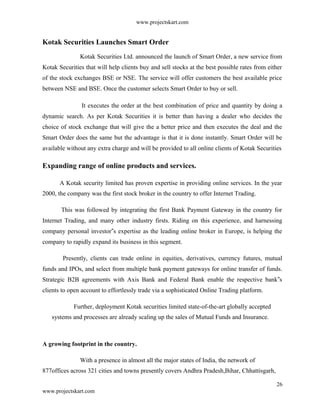 www.projectskart.com
Kotak Securities Launches Smart Order
Kotak Securities Ltd. announced the launch of Smart Order, a new service from
Kotak Securities that will help clients buy and sell stocks at the best possible rates from either
of the stock exchanges BSE or NSE. The service will offer customers the best available price
between NSE and BSE. Once the customer selects Smart Order to buy or sell.
It executes the order at the best combination of price and quantity by doing a
dynamic search. As per Kotak Securities it is better than having a dealer who decides the
choice of stock exchange that will give the a better price and then executes the deal and the
Smart Order does the same but the advantage is that it is done instantly. Smart Order will be
available without any extra charge and will be provided to all online clients of Kotak Securities
Expanding range of online products and services.
A Kotak security limited has proven expertise in providing online services. In the year
2000, the company was the first stock broker in the country to offer Internet Trading.
This was followed by integrating the first Bank Payment Gateway in the country for
Internet Trading, and many other industry firsts. Riding on this experience, and harnessing
company personal investor s expertise as the leading online broker in Europe, is helping the‟
company to rapidly expand its business in this segment.
Presently, clients can trade online in equities, derivatives, currency futures, mutual
funds and IPOs, and select from multiple bank payment gateways for online transfer of funds.
Strategic B2B agreements with Axis Bank and Federal Bank enable the respective bank s‟
clients to open account to effortlessly trade via a sophisticated Online Trading platform.
Further, deployment Kotak securities limited state-of-the-art globally accepted
systems and processes are already scaling up the sales of Mutual Funds and Insurance.
A growing footprint in the country.
With a presence in almost all the major states of India, the network of
877offices across 321 cities and towns presently covers Andhra Pradesh,Bihar, Chhattisgarh,
26
www.projectskart.com
 