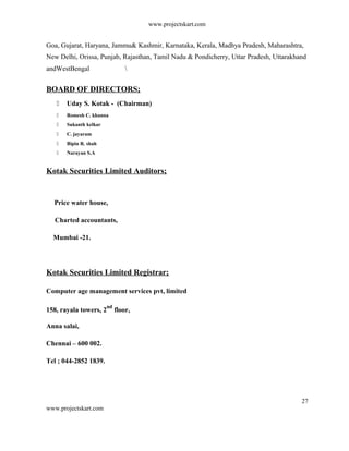 www.projectskart.com
Goa, Gujarat, Haryana, Jammu& Kashmir, Karnataka, Kerala, Madhya Pradesh, Maharashtra,
New Delhi, Orissa, Punjab, Rajasthan, Tamil Nadu & Pondicherry, Uttar Pradesh, Uttarakhand
andWestBengal 
BOARD OF DIRECTORS;
 Uday S. Kotak - (Chairman)
 Romesh C. khanna
 Sukanth kelkar
 C. jayaram
 Bipin R. shah
 Narayan S.A
Kotak Securities Limited Auditors;
Price water house,
Charted accountants,
Mumbai -21.
Kotak Securities Limited Registrar;
Computer age management services pvt, limited
158, rayala towers, 2
nd
floor,
Anna salai,
Chennai – 600 002.
Tel ; 044-2852 1839.
27
www.projectskart.com
 