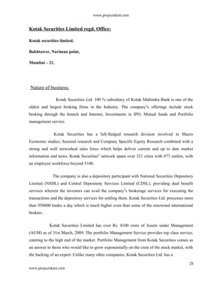 www.projectskart.com
Kotak Securities Limited regd. Office:
Kotak securities limited.
Bakhtawer, Nariman point,
Mumbai – 21.
Nature of business;
Kotak Securities Ltd. 100 % subsidiary of Kotak Mahindra Bank is one of the
oldest and largest broking firms in the Industry. The company s offerings include stock‟
broking through the branch and Internet, Investments in IPO, Mutual funds and Portfolio
management service.
Kotak Securities has a full-fledged research division involved in Macro
Economic studies, Sectoral research and Company Specific Equity Research combined with a
strong and well networked sales force which helps deliver current and up to date market
information and news. Kotak Securities network spans over 321 cities with 877 outlets, with‟
an employee workforce beyond 5100.
The company is also a depository participant with National Securities Depository
Limited (NSDL) and Central Depository Services Limited (CDSL), providing dual benefit
services wherein the investors can avail the company s brokerage services for executing the‟
transactions and the depository services for settling them. Kotak Securities Ltd. processes more
than 950000 trades a day which is much higher even than some of the renowned international
brokers.
Kotak Securities Limited has over Rs. 4100 crore of Assets under Management
(AUM) as of 31st March, 2009. The portfolio Management Service provides top class service,
catering to the high end of the market. Portfolio Management from Kotak Securities comes as
an answer to those who would like to grow exponentially on the crest of the stock market, with
the backing of an expert. Unlike many other companies, Kotak Securities Ltd. has a
28
www.projectskart.com
 