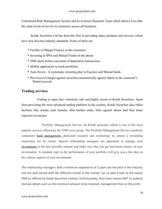 www.projectskart.com
Centralized Risk Management System and an in-house Research Team which allows it to offer
the same levels of service to customers across all locations.
Kotak Securities Ltd has been the first in providing many products and services which
have now become industry standards. Some of them are:
Facility of Margin Finance to the customers
Investing in IPOs and Mutual Funds on the phone
SMS alerts before execution of depository transactions
Mobile application to track portfolios
Auto Invest - A systematic investing plan in Equities and Mutual funds
Provision of margin against securities automatically against shares in the customer s‟
Demat account
Trading services
Trading is super fast, extremely safe and highly secure at Kotak Securities. Apart
from providing the most advanced trading platform in the country, Kotak Securities also offers
facilities like instant cash transfer, after-market order, limit against shares and four times
exposure on margin.
Portfolio Management Service; by Kotak securities which is one of the most
popular services offered by the 2500 crore group. The Portfolio Management Service combines
competent fund management, dedicated research and technology to ensure a rewarding
experience for its clients. Special relationship managers are appointed to manage your
investments in the best possible manner and make sure that you get maximum returns of your
investments. A constant vigil on the performance of your portfolio will give you a fair idea on
the various aspects of your investments.
The relationship managers with a minimum experience of 2 years are the best in the industry
and are well versed with the different trends in the market. Let us take a look at the equity
PMS-es offered by Kotak Securities Limited. Unfortunately, they have chosen NOT to publicly
disclose details such as the minimum amount to be invested, management fees or the profit
29
www.projectskart.com
 
