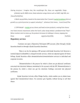 www.projectskart.com
sharing structure. I imagine that, like mostthingin life, these are negotiable. Origin
o Market cap Rs 4000 crores, Stock selection using criteria such as GARP, high ROI, etc.
·ClassicPortfoliFlexi
o Multi cap portfolio, based on the observation that “present market conditions hints at
growth as a central premise to support valuations” - whatever that means. · Invest Guard Plan
o ‘CPPI Model’ - Invests across shares and fixed income products, moving from shares
into fixed interest investments when the fund’s value drops below a predetermined “floor”.
When markets start to move up, the product increases its holdings in shares, tapping into
these growth opportunitiesCORe Portfolio
Depository services
Customer can open a Depository Participant (DP) account, either through a Kotak
Securities branch or through a Kotak Securities franchisee.
There is no fee for opening a DP account with Kotak Securities Ltd. However a
nominal deposit (refundable) is charged towards services, which are adjusted against all future
billings. Kotak Securities offers dematerialization/rematerialisation services to individual and
corporate investors.
Dematerialization is the process by which a client can get physical certificates
converted into electronic balances maintained in his account with the DP. Dematerialization is
the process by which a client can get his electronic holdings converted into physical
certificates.
Kotak Securities Ltd also offers Pledge facility, which enables you to obtain loans
against their dematerialized shares. So customer gets liquidity without having to sell their
shares.
3
0
www.projectskart.com
 