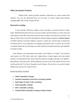 www.projectskart.com
Other Investment Products.
"Mutual Fund" section provides exhaustive information on various mutual fund
schemes. You can also download from our site forms of various mutual fund schemes
including HDFC MF, JF MF, Pioneer ITI MF.
Derivatives trading
It also provides derivatives trading services through our ground network of share
shops. With Kotak Securities Ltd you can invest in index and stock futures as well as stock and
index options on the NSE. Keep track of the derivatives market with "Derivatives Info Kit" and
find out which strike to buy/sell using Black & Scholars Option calculator. Content features
at Kotak Securities Ltd online trading in equities is made easy with the help of jargon-free
investment advice. If you experience our language, presentation style or content, you will find
a common thread--the one that helps you make informed investment decisions and Simplifies
investing in stocks.
Track domestic and international stock indices with "Indices at a Glance". Get real-time
stock quotes, live NSE ticker, daily top 5 gainers/losers, volume toppers and more market
statistics, all at Kotak Securities. Know about the market as it happens through "Live Markets".
Keep abreast of the latest news and developments not only in the stock market but also in the
world outside with "Live News" brought to you by Reuters. We also have a tie-up with Capital
Market News Service for "Archive News".
Kotak Securities Limited
Multi Commodity Exchange.
National Commodity & Derivatives Exchange Limited.
India Pepper & Spice Trade Association.
Gold commodity exchange.
Silver commodity exchange.
National Multi Commodity Exchange of India Limited.
3
1
www.projectskart.com
 