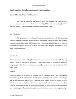 www.projectskart.com
Kotak securities limited accounting policy and procedure:
Basis of Financial statement Preparation
The financial statements are prepared under the historical cost convention on
accrual basis and in accordance with the Companies Act, 1956, and the Accounting Standards
specified in Rule 3 of Companies (Accounting Standards) Rules, 2006.
Use of Estimates:
The preparation of the financial statements in conformity with the accounting
standard generally accepted in India requires, the management to make estimates that affect the
reported amount of assets and liabilities, disclosure of contingent liabilities as at the financial
statement and reported amounts of revenues and expenses For the year. Actual results could
differ from these estimate.
Investments:
Investments are classified as long-term or current based on their Nature and intended holding
period. Long-term investments are stated a Cost less provision for diminution, other than
temporary; in value Current investments are stated at lower of cost and market value / net
Asset value.
Income
Brokerage income is recognized on the trade date of transaction, upon Confirmation of the
transactions by stock exchanges and clients. Income from depository services, penal charges
and portfolio management services are recognized on the basis of agreements entered into with
Clients and when the right to receive the income is established. Commission income from
financial products distribution is recognized on the basis of agreement entered with principals
and when the right to Receive the income is established. Interest income from margin funding
3
2
www.projectskart.com
 
