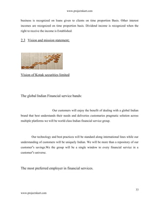 www.projectskart.com
business is recognized on loans given to clients on time proportion Basis. Other interest
incomes are recognized on time proportion basis. Dividend income is recognized when the
right to receive the income is Established.
2.3 Vision and mission statement;
Vision of Kotak securities limited
The global Indian Financial service bands:
Our customers will enjoy the benefit of dealing with a global Indian
brand that best understands their needs and deliveries customaries pragmatic solution across
multiple platforms we will be world class Indian financial service group.
Our technology and best practices will be standard along international lines while our
understanding of customers will be uniquely Indian. We will be more than a repository of our
customer s savings.We the group will be a single window to every financial service in a‟
customer s universe.‟
The most preferred employer in financial services.
33
www.projectskart.com
 