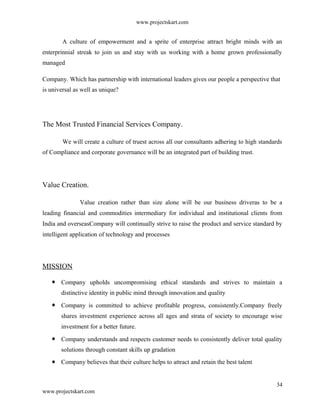www.projectskart.com
A culture of empowerment and a sprite of enterprise attract bright minds with an
enterprinnial streak to join us and stay with us working with a home grown professionally
managed
Company. Which has partnership with international leaders gives our people a perspective that
is universal as well as unique?
The Most Trusted Financial Services Company.
We will create a culture of truest across all our consultants adhering to high standards
of Compliance and corporate governance will be an integrated part of building trust.
Value Creation.
Value creation rather than size alone will be our business driveras to be a
leading financial and commodities intermediary for individual and institutional clients from
India and overseasCompany will continually strive to raise the product and service standard by
intelligent application of technology and processes
MISSION
Company upholds uncompromising ethical standards and strives to maintain a
distinctive identity in public mind through innovation and quality
Company is committed to achieve profitable progress, consistently.Company freely
shares investment experience across all ages and strata of society to encourage wise
investment for a better future.
Company understands and respects customer needs to consistently deliver total quality
solutions through constant skills up gradation
Company believes that their culture helps to attract and retain the best talent
34
www.projectskart.com
 