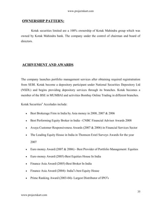 www.projectskart.com
OWNERSHIP PATTERN:
Kotak securities limited are a 100% ownership of Kotak Mahindra group which was
owned by Kotak Mahindra bank. The company under the control of chairman and board of
directors.
ACHIVEMENT AND AWARDS
The company launches portfolio management services after obtaining required registratration
from SEBI. Kotak become a depository participant under National Securities Depository Ltd
(NSDL) and begins providing depository services through its branches. Kotak becomes a
member of the BSE in MUMBAI and activities Bombay Online Trading in different branches.
Kotak Securities Accolades include:‟
Best Brokerage Firm in India by Asia money in 2008, 2007 & 2006
Best Performing Equity Broker in India - CNBC Financial Advisor Awards 2008
Avaya Customer Responsiveness Awards (2007 & 2006) in Financial Services Sector
The Leading Equity House in India in Thomson Extel Surveys Awards for the year
2007
Euro money Award (2007 & 2006) - Best Provider of Portfolio Management: Equities
Euro money Award (2005)-Best Equities House In India
Finance Asia Award (2005)-Best Broker In India
Finance Asia Award (2004)- India s best Equity House‟
Prime Ranking Award (2003-04)- Largest Distributor of IPO s‟
35
www.projectskart.com
 