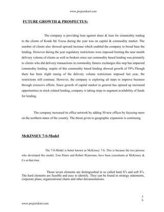 www.projectskart.com
FUTURE GROWTH & PROSPECTUS:
The company is providing loan against share & loan for commodity trading
to the clients of Kotak ltd. Focus during the year was on capital & commodity market. The
number of clients also showed upward increase which enabled the company to broad base the
lending. However during the year regulatory restrictions were imposed limiting the near month
delivery volume of clients as well as brokers since our commodity based lending was primarily
to clients who did delivery transactions in commodity futures exchanges this step has impacted
commodity lending. inspite of this commodity based lending showed growth of 59%.Though
there has been slight easing of the delivery volume restrictions imposed last year, the
restrictions still continue. However, the company is exploring all steps to improve business
through extensive efforts. Since growth of capital market in general has opened up increased
opportunities in stock related lending, company is taking steps to augment availability of funds
for lending.
The company increased its office network by adding 50 new offices by focusing more
on the northern states of the country. The thrust given to geographic expansion is continuing.
McKINSEY 7-S-Model
The 7-S-Model is better known as McKinsey 7-S. This is because the two persons
who developed this model, Tom Peters and Robert Waterman, have been consultants at McKinsey &
Co at that time.
Those seven elements are distinguished in so called hard S s and soft S s.‟ ‟
The hard elements are feasible and easy to identify. They can be found in strategy statements,
corporate plans, organizational charts and other documentations.
3
6
www.projectskart.com
 