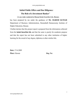 www.projectskart.com
Initial Public Offers and Due Diligence:
The Role of a Investment Banker”
(A case study conducted at Hassan Kotak Securities Ltd., Hassan)
has been prepared by me under the guidance of Mr. HARISH KUMAR
Department of Business Administration, Haranahalli Ramaswamy Institute of
Higher Education, Hassan.
I further declare that this project report is prepared from the information collected
from the kotak Securities ltd, and that the same is purely for academic purpose
and that the report has not been submitted to any other institution of higher
learning for the award of any degree, diploma or other similar title.
Date: 17-6-2009
Place: Hassan Reg. No:
3
www.projectskart.com
 