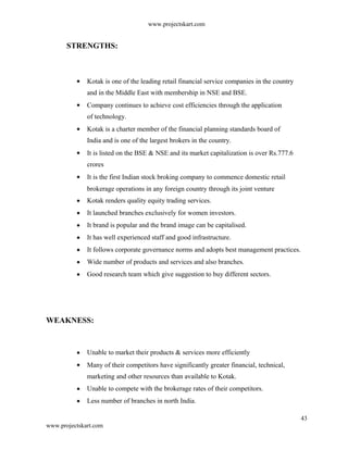 www.projectskart.com
STRENGTHS:
Kotak is one of the leading retail financial service companies in the country
and in the Middle East with membership in NSE and BSE.
Company continues to achieve cost efficiencies through the application
of technology.
Kotak is a charter member of the financial planning standards board of
India and is one of the largest brokers in the country.
It is listed on the BSE & NSE and its market capitalization is over Rs.777.6
crores
It is the first Indian stock broking company to commence domestic retail
brokerage operations in any foreign country through its joint venture
Kotak renders quality equity trading services.
It launched branches exclusively for women investors.
It brand is popular and the brand image can be capitalised.
It has well experienced staff and good infrastructure.
It follows corporate governance norms and adopts best management practices.
Wide number of products and services and also branches.
Good research team which give suggestion to buy different sectors.
WEAKNESS:
Unable to market their products & services more efficiently
Many of their competitors have significantly greater financial, technical,
marketing and other resources than available to Kotak.
Unable to compete with the brokerage rates of their competitors.
Less number of branches in north India.
43
www.projectskart.com
 