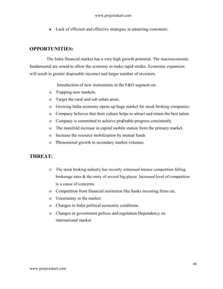 www.projectskart.com
Lack of efficient and effective strategies in attracting customers.
OPPORTUNITIES:
The India financial market has a very high growth potential. The macroeconomic
fundamental are sound to allow the economy to make rapid strides. Economic expansion
will result in greater disposable incomes and larger number of investors.
Introduction of new instruments in the F&O segment etc.
o Trapping new markets.
o Target the rural and sub urban areas.
o Growing India economy opens up huge market for stock broking companies.
o Company believes that their culture helps to attract and retain the best talent.
o Company is committed to achieve profitable progress consistently
o The manifold increase in capital mobile station from the primary market.
o Increase the resource mobilization by mutual funds
o Phenomenal growth in secondary market volumes.
THREAT:
o The stock broking industry has recently witnessed intense competition falling
brokerage rates & the entry of several big player. Increased level of competition
is a cause of concerns.
o Competition from financial institution like banks investing firms etc.
o Uncertainty in the market.
o Changes in India political economic conditions.
o Changes in government polices and regulation.Dependency on
international market
44
www.projectskart.com
 