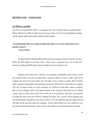 www.projectskart.com
REVIEW AND LITRATUER
2.2 What is an IPO?
An IPO or an Initial Public Offer is a company's first sale of equity shares to general public.
Shares offered in an IPO are often, but not always, those of newly set up companies seeking
outside equity capital and a public market for their shares.
“An initial public offer is an equity product that allows you to buy cheap tomorrow s‟
possible winners”
-George Mathew
An Initial Public Offering (IPO) can be a good investment avenue for equity investors.
While the IPO market is dry these days, a fresh crop is expected soon. Let us take five
minutes to understand IPOs and to decide whether to invest in them or not.
Suppose your friend owns a business, his company is profitable and he wants to grow
the company faster. For this he needs money. Instead of debt, he wants to offer a part of his
company for sale in the stock market. He will make, what is called, a „public offer of shares‟
(after a number of procedures and regulatory processes). If the issue is successful, his company
will „list or begin to trade in a stock exchange. So, an IPO is a fresh offer, where a company‟
that is not yet trading, wants to sell shares directly to the investors. The shares can be offered
„at par , that is, at face value of Rs 2 Rs 5 or Rs 10, or at a premium. After this, your friend is‟
no longer the only owner but will have „diluted his share. The „owners of the company may‟ ‟
now be thousands of people he may not even know. Yet, if he holds the majority shares, he will
still take all the decisions about the company. All the share holders are now entitled to vote,
may get dividends and bonuses. They also have the option to exit from the shares by selling
46
www.projectskart.com
 