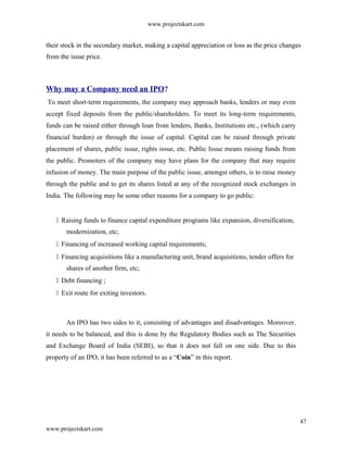 www.projectskart.com
their stock in the secondary market, making a capital appreciation or loss as the price changes
from the issue price.
Why may a Company need an IPO?
To meet short-term requirements, the company may approach banks, lenders or may even
accept fixed deposits from the public/shareholders. To meet its long-term requirements,
funds can be raised either through loan from lenders, Banks, Institutions etc., (which carry
financial burden) or through the issue of capital. Capital can be raised through private
placement of shares, public issue, rights issue, etc. Public Issue means raising funds from
the public. Promoters of the company may have plans for the company that may require
infusion of money. The main purpose of the public issue, amongst others, is to raise money
through the public and to get its shares listed at any of the recognized stock exchanges in
India. The following may be some other reasons for a company to go public:
 Raising funds to finance capital expenditure programs like expansion, diversification,
modernization, etc;
 Financing of increased working capital requirements;
 Financing acquisitions like a manufacturing unit, brand acquisitions, tender offers for
shares of another firm, etc;
 Debt financing ;
 Exit route for exiting investors.
An IPO has two sides to it, consisting of advantages and disadvantages. Moreover,
it needs to be balanced, and this is done by the Regulatory Bodies such as The Securities
and Exchange Board of India (SEBI), so that it does not fall on one side. Due to this
property of an IPO, it has been referred to as a “Coin” in this report.
47
www.projectskart.com
 