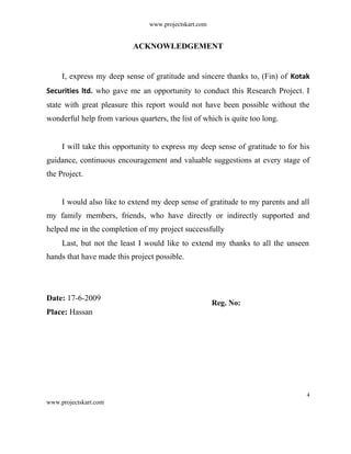 www.projectskart.com
ACKNOWLEDGEMENT
I, express my deep sense of gratitude and sincere thanks to, (Fin) of Kotak
Securities ltd. who gave me an opportunity to conduct this Research Project. I
state with great pleasure this report would not have been possible without the
wonderful help from various quarters, the list of which is quite too long.
I will take this opportunity to express my deep sense of gratitude to for his
guidance, continuous encouragement and valuable suggestions at every stage of
the Project.
I would also like to extend my deep sense of gratitude to my parents and all
my family members, friends, who have directly or indirectly supported and
helped me in the completion of my project successfully
Last, but not the least I would like to extend my thanks to all the unseen
hands that have made this project possible.
Date: 17-6-2009
Place: Hassan
Reg. No:
4
www.projectskart.com
 