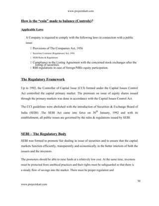 www.projectskart.com
How is the “coin” made to balance (Controls)?
Applicable Laws
A Company is required to comply with the following laws in connection with a public
issue:
 Provisions of The Companies Act, 1956
 Securities Contracts (Regulations) Act, 1956
 SEBI Rules & Regulations
 Compliance to the Listing Agreement with the concerned stock exchanges after the
listing of securities.
 RBI regulations in case of foreign/NRIs equity participation.
The Regulatory Framework
Up to 1992, the Controller of Capital Issue (CCI) formed under the Capital Issues Control
Act controlled the capital primary market. The premium on issue of equity shares issued
through the primary markets was done in accordance with the Capital Issues Control Act.
The CCI guidelines were abolished with the introduction of Securities & Exchange Board of
India (SEBI) .The SEBI Act came into force on 30
th
January, 1992 and with its
establishment, all public issues are governed by the rules & regulations issued by SEBI.
SEBI – The Regulatory Body
SEBI was formed to promote fair dealing in issue of securities and to ensure that the capital
markets function efficiently, transparently and economically in the better interests of both the
issuers and the investors.
The promoters should be able to raise funds at a relatively low cost. At the same time, investors
must be protected from unethical practices and their rights must be safeguarded so that there is
a steady flow of savings into the market. There must be proper regulation and
50
www.projectskart.com
 