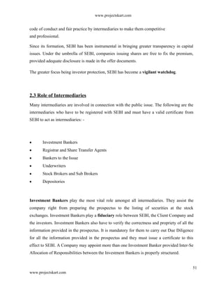 www.projectskart.com
code of conduct and fair practice by intermediaries to make them competitive
and professional.
Since its formation, SEBI has been instrumental in bringing greater transparency in capital
issues. Under the umbrella of SEBI, companies issuing shares are free to fix the premium,
provided adequate disclosure is made in the offer documents.
The greater focus being investor protection, SEBI has become a vigilant watchdog.
2.3 Role of Intermediaries
Many intermediaries are involved in connection with the public issue. The following are the
intermediaries who have to be registered with SEBI and must have a valid certificate from
SEBI to act as intermediaries: -
Investment Bankers
Registrar and Share Transfer Agents
Bankers to the Issue
Underwriters
Stock Brokers and Sub Brokers
Depositories
Investment Bankers play the most vital role amongst all intermediaries. They assist the
company right from preparing the prospectus to the listing of securities at the stock
exchanges. Investment Bankers play a fiduciary role between SEBI, the Client Company and
the investors. Investment Bankers also have to verify the correctness and propriety of all the
information provided in the prospectus. It is mandatory for them to carry out Due Diligence
for all the information provided in the prospectus and they must issue a certificate to this
effect to SEBI. A Company may appoint more than one Investment Banker provided Inter-Se
Allocation of Responsibilities between the Investment Bankers is properly structured.
51
www.projectskart.com
 