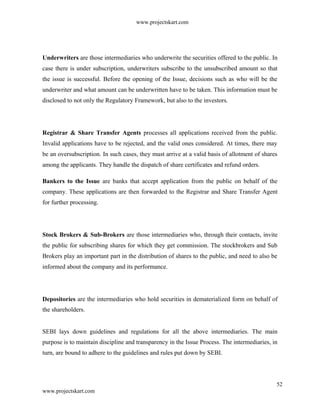 www.projectskart.com
Underwriters are those intermediaries who underwrite the securities offered to the public. In
case there is under subscription, underwriters subscribe to the unsubscribed amount so that
the issue is successful. Before the opening of the Issue, decisions such as who will be the
underwriter and what amount can be underwritten have to be taken. This information must be
disclosed to not only the Regulatory Framework, but also to the investors.
Registrar & Share Transfer Agents processes all applications received from the public.
Invalid applications have to be rejected, and the valid ones considered. At times, there may
be an oversubscription. In such cases, they must arrive at a valid basis of allotment of shares
among the applicants. They handle the dispatch of share certificates and refund orders.
Bankers to the Issue are banks that accept application from the public on behalf of the
company. These applications are then forwarded to the Registrar and Share Transfer Agent
for further processing.
Stock Brokers & Sub-Brokers are those intermediaries who, through their contacts, invite
the public for subscribing shares for which they get commission. The stockbrokers and Sub
Brokers play an important part in the distribution of shares to the public, and need to also be
informed about the company and its performance.
Depositories are the intermediaries who hold securities in dematerialized form on behalf of
the shareholders.
SEBI lays down guidelines and regulations for all the above intermediaries. The main
purpose is to maintain discipline and transparency in the Issue Process. The intermediaries, in
turn, are bound to adhere to the guidelines and rules put down by SEBI.
52
www.projectskart.com
 