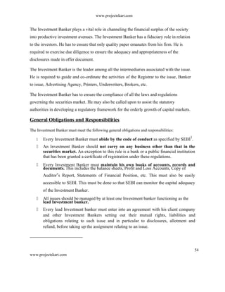www.projectskart.com
The Investment Banker plays a vital role in channeling the financial surplus of the society
into productive investment avenues. The Investment Banker has a fiduciary role in relation
to the investors. He has to ensure that only quality paper emanates from his firm. He is
required to exercise due diligence to ensure the adequacy and appropriateness of the
disclosures made in offer document.
The Investment Banker is the leader among all the intermediaries associated with the issue.
He is required to guide and co-ordinate the activities of the Registrar to the issue, Banker
to issue, Advertising Agency, Printers, Underwriters, Brokers, etc.
The Investment Banker has to ensure the compliance of all the laws and regulations
governing the securities market. He may also be called upon to assist the statutory
authorities in developing a regulatory framework for the orderly growth of capital markets.
General Obligations and Responsibilities
The Investment Banker must meet the following general obligations and responsibilities:
 Every Investment Banker must abide by the code of conduct as specified by SEBI
1
.
 An Investment Banker should not carry on any business other than that in the
securities market. An exception to this rule is a bank or a public financial institution
that has been granted a certificate of registration under these regulations.
 Every Investment Banker must maintain his own books of accounts, records and
documents. This includes the balance sheets, Profit and Loss Accounts, Copy of
Auditor s Report, Statements of Financial Position, etc. This must also be easily‟
accessible to SEBI. This must be done so that SEBI can monitor the capital adequacy
of the Investment Banker.
 All issues should be managed by at least one Investment banker functioning as the
lead Investment banker.
 Every lead Investment banker must enter into an agreement with his client company
and other Investment Bankers setting out their mutual rights, liabilities and
obligations relating to such issue and in particular to disclosures, allotment and
refund, before taking up the assignment relating to an issue.
54
www.projectskart.com
 