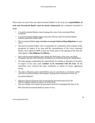 www.projectskart.com
Where there are more than one lead Investment Banker to the issue, the responsibilities of
each such Investment Banker must be clearly demarcated and a statement furnished to
SEBI.
 A Lead Investment Banker cannot manage the issue of any associated Body
Corporate.
 A Lead Investment Banker cannot associate with any other Investment Banker
without registration under SEBI.
 The Investment Banker may even have to accept Underwriting obligations in some
cases.
 The lead Investment banker, who is responsible for verification of the contents of the
prospectus in respect of an issue and the reasonableness of the views expressed
therein, must submit to SEBI at least two weeks prior to the opening of the issue for
subscription, a Due Diligence Certificate.
 The Lead Investment Banker must submit the Particulars of the Issue, the Draft
Prospectus and any other literature intended to be circulated among the shareholders.
 The lead manager undertaking the responsibility for refunds or allotment of securities
in respect of any issue must continue to be associated with the issue till the
subscribers have received the share certificates or refund of excess application
money.
 The above obligations and responsibilities may be considered as constraints within
which the Investment Banker must operate. Keeping these constraints in mind, the
Investment Banker s‟
 objective function becomes that of maximizing the benefit derived by the
Client Company and the investors out of the Issue.
 The next chapter will explain the procedure involved in managing the Issue of an
IPO, from the Investment Banker s point of view.‟
56
www.projectskart.com
 