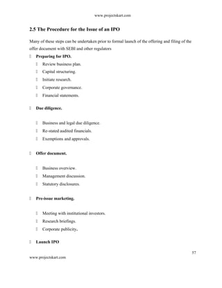 www.projectskart.com
2.5 The Procedure for the Issue of an IPO
Many of these steps can be undertaken prior to formal launch of the offering and filing of the
offer document with SEBI and other regulators
 Preparing for IPO.
 Review business plan.
 Capital structuring.
 Initiate research.
 Corporate governance.
 Financial statements.
 Due diligence.
 Business and legal due diligence.
 Re-stated audited financials.
 Exemptions and approvals.
 Offer document.
 Business overview.
 Management discussion.
 Statutory disclosures.
 Pre-issue marketing.
 Meeting with institutional investors.
 Research briefings.
 Corporate publicity.
 Launch IPO
57
www.projectskart.com
 